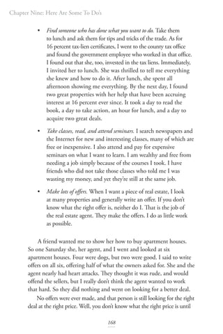 Chapter Nine: Here Are Some To Do’s
168
• Find someone who has done what you want to do. Take them
to lunch and ask them for tips and tricks of the trade. As for
16 percent tax-lien certificates, I went to the county tax office
and found the government employee who worked in that office.
I found out that she, too, invested in the tax liens. Immediately,
I invited her to lunch. She was thrilled to tell me everything
she knew and how to do it. After lunch, she spent all
afternoon showing me everything. By the next day, I found
two great properties with her help that have been accruing
interest at 16 percent ever since. It took a day to read the
book, a day to take action, an hour for lunch, and a day to
acquire two great deals.
• Take classes, read, and attend seminars. I search newspapers and
the Internet for new and interesting classes, many of which are
free or inexpensive. I also attend and pay for expensive
seminars on what I want to learn. I am wealthy and free from
needing a job simply because of the courses I took. I have
friends who did not take those classes who told me I was
wasting my money, and yet they’re still at the same job.
• Make lots of offers. When I want a piece of real estate, I look
at many properties and generally write an offer. If you don’t
know what the right offer is, neither do I. That is the job of
the real estate agent. They make the offers. I do as little work
as possible.
A friend wanted me to show her how to buy apartment houses.
So one Saturday she, her agent, and I went and looked at six
apartment houses. Four were dogs, but two were good. I said to write
offers on all six, offering half of what the owners asked for. She and the
agent nearly had heart attacks. They thought it was rude, and would
offend the sellers, but I really don’t think the agent wanted to work
that hard. So they did nothing and went on looking for a better deal.
No offers were ever made, and that person is still looking for the right
deal at the right price. Well, you don’t know what the right price is until
 