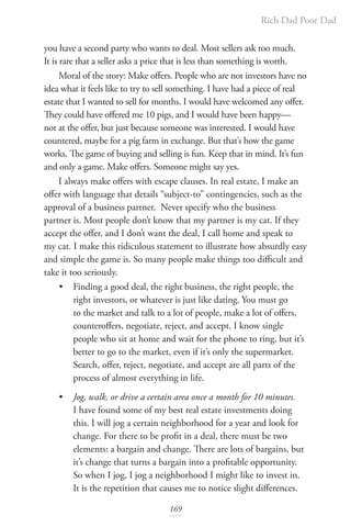 Rich Dad Poor Dad
169
you have a second party who wants to deal. Most sellers ask too much.
It is rare that a seller asks a price that is less than something is worth.
Moral of the story: Make offers. People who are not investors have no
idea what it feels like to try to sell something. I have had a piece of real
estate that I wanted to sell for months. I would have welcomed any offer.
They could have offered me 10 pigs, and I would have been happy—
not at the offer, but just because someone was interested. I would have
countered, maybe for a pig farm in exchange. But that’s how the game
works. The game of buying and selling is fun. Keep that in mind. It’s fun
and only a game. Make offers. Someone might say yes.
I always make offers with escape clauses. In real estate, I make an
offer with language that details “subject-to” contingencies, such as the
approval of a business partner. Never specify who the business
partner is. Most people don’t know that my partner is my cat. If they
accept the offer, and I don’t want the deal, I call home and speak to
my cat. I make this ridiculous statement to illustrate how absurdly easy
and simple the game is. So many people make things too difficult and
take it too seriously.
• Finding a good deal, the right business, the right people, the
right investors, or whatever is just like dating. You must go
to the market and talk to a lot of people, make a lot of offers,
counteroffers, negotiate, reject, and accept. I know single
people who sit at home and wait for the phone to ring, but it’s
better to go to the market, even if it’s only the supermarket.
Search, offer, reject, negotiate, and accept are all parts of the
process of almost everything in life.
• Jog, walk, or drive a certain area once a month for 10 minutes.
I have found some of my best real estate investments doing
this. I will jog a certain neighborhood for a year and look for
change. For there to be profit in a deal, there must be two
elements: a bargain and change. There are lots of bargains, but
it’s change that turns a bargain into a profitable opportunity.
So when I jog, I jog a neighborhood I might like to invest in.
It is the repetition that causes me to notice slight differences.
 