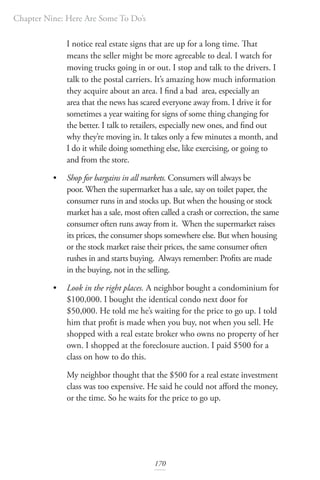 Chapter Nine: Here Are Some To Do’s
170
I notice real estate signs that are up for a long time. That
means the seller might be more agreeable to deal. I watch for
moving trucks going in or out. I stop and talk to the drivers. I
talk to the postal carriers. It’s amazing how much information
they acquire about an area. I find a bad area, especially an
area that the news has scared everyone away from. I drive it for
sometimes a year waiting for signs of some thing changing for
the better. I talk to retailers, especially new ones, and find out
why they’re moving in. It takes only a few minutes a month, and
I do it while doing something else, like exercising, or going to
and from the store.
• Shop for bargains in all markets. Consumers will always be
poor. When the supermarket has a sale, say on toilet paper, the
consumer runs in and stocks up. But when the housing or stock
market has a sale, most often called a crash or correction, the same
consumer often runs away from it. When the supermarket raises
its prices, the consumer shops somewhere else. But when housing
or the stock market raise their prices, the same consumer often
rushes in and starts buying. Always remember: Profits are made
in the buying, not in the selling.
• Look in the right places. A neighbor bought a condominium for
$100,000. I bought the identical condo next door for
$50,000. He told me he’s waiting for the price to go up. I told
him that profit is made when you buy, not when you sell. He
shopped with a real estate broker who owns no property of her
own. I shopped at the foreclosure auction. I paid $500 for a
class on how to do this.
My neighbor thought that the $500 for a real estate investment
class was too expensive. He said he could not afford the money,
or the time. So he waits for the price to go up.
 