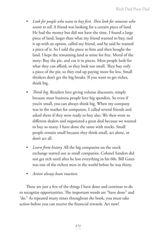 Rich Dad Poor Dad
171
• Look for people who want to buy first. Then look for someone who 		
wants to sell. A friend was looking for a certain piece of land.
He had the money but did not have the time. I found a large
piece of land, larger than what my friend wanted to buy, tied
it up with an option, called my friend, and he said he wanted
a piece of it. So I sold the piece to him and then bought the
land. I kept the remaining land as mine for free. Moral of the
story: Buy the pie, and cut it in pieces. Most people look for
what they can afford, so they look too small. They buy only
a piece of the pie, so they end up paying more for less. Small
thinkers don’t get the big breaks. If you want to get richer,
think big.
• Think big. Retailers love giving volume discounts, simply
because most business people love big spenders. So even if
you’re small, you can always think big. When my company
was in the market for computers, I called several friends and
asked them if they were ready to buy also. We then went to
different dealers and negotiated a great deal because we wanted
to buy so many. I have done the same with stocks. Small
people remain small because they think small, act alone, or
don’t act all.
• Learn from history. All the big companies on the stock
exchange started out as small companies. Colonel Sanders did
not get rich until after he lost everything in his 60s. Bill Gates
was one of the richest men in the world before he was thirty.
• Action always beats inaction.
These are just a few of the things I have done and continue to do
to recognize opportunities. The important words are “have done” and
“do.” As repeated many times throughout the book, you must take
action before you can receive the financial rewards. Act now!
 