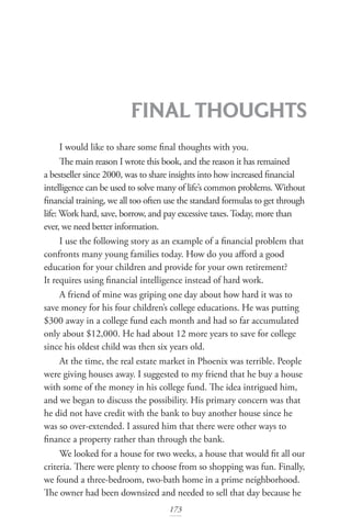 173
FINAL THOUGHTS
I would like to share some final thoughts with you.
The main reason I wrote this book, and the reason it has remained
a bestseller since 2000, was to share insights into how increased financial
intelligence can be used to solve many of life’s common problems. Without
financial training, we all too often use the standard formulas to get through
life: Work hard, save, borrow, and pay excessive taxes.Today, more than
ever, we need better information.
I use the following story as an example of a financial problem that
confronts many young families today. How do you afford a good
education for your children and provide for your own retirement?
It requires using financial intelligence instead of hard work.
A friend of mine was griping one day about how hard it was to
save money for his four children’s college educations. He was putting
$300 away in a college fund each month and had so far accumulated
only about $12,000. He had about 12 more years to save for college
since his oldest child was then six years old.
At the time, the real estate market in Phoenix was terrible. People
were giving houses away. I suggested to my friend that he buy a house
with some of the money in his college fund. The idea intrigued him,
and we began to discuss the possibility. His primary concern was that
he did not have credit with the bank to buy another house since he
was so over-extended. I assured him that there were other ways to
finance a property rather than through the bank.
We looked for a house for two weeks, a house that would fit all our
criteria. There were plenty to choose from so shopping was fun. Finally,
we found a three-bedroom, two-bath home in a prime neighborhood.
The owner had been downsized and needed to sell that day because he
 