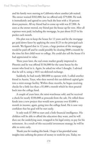 Final Thoughts: Using Financial Intelligence
174
and his family were moving to California where another job waited.
The owner wanted $102,000, but we offered only $79,000. He took
it immediately and agreed to carry back the loan with a 10 percent
down payment. All my friend had to come up with was $7,900. As
soon as the owner moved, my friend put the house up for rent. After all
expenses were paid, including the mortgage, he put about $125 in his
pocket each month.
His plan was to keep the house for 12 years and let the mortgage
get paid down faster by applying the extra $125 to the principal each
month. We figured that in 12 years, a large portion of the mortgage
would be paid off and he could possibly be clearing $800 a month by
the time his first child went to college. He could also sell the house if it
had appreciated in value.
Three years later, the real estate market greatly improved in
Phoenix and he was offered $156,000 for the same house by the
tenant who lived in it. Again, he asked me what I thought. I advised
that he sell it, using a 1031 tax-deferred exchange.
Suddenly, he had nearly $80,000 to operate with. I called another
friend in Austin, Texas, who then moved this tax-deferred capital gain
into a mini-storage facility. Within three months, he began receiving
checks for a little less than a $1,000 a month which he then poured
back into the college fund.
A couple of years later, the mini-warehouse sold, and he received
a check for nearly $330,000 as proceeds from the sale. He rolled those
funds into a new project that would now generate over $3,000 a
month in income, again, going into the college fund. He is now very
confident that his goal will be met easily.
It only took $7,900 to start and a little financial intelligence. His
children will be able to afford the education they want, and he will
then use the underlying asset, wrapped in his legal entity, to pay for his
retirement. As a result of this successful investment strategy, he will be
able to retire early.
Thank you for reading this book. I hope it has provided some
insights into utilizing the power of money to work for you. Today, we
 