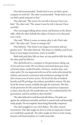 Introduction
4
One dad recommended, “Study hard so you can find a good
company to work for.” The other recommended, “Study hard so you
can find a good company to buy.”
One dad said, “The reason I’m not rich is because I have you
kids.” The other said, “The reason I must be rich is because I have
you kids.”
One encouraged talking about money and business at the dinner
table, while the other forbade the subject of money to be discussed
over a meal.
One said, “When it comes to money, play it safe. Don’t take
risks.” The other said, “Learn to manage risk.”
One believed, “Our home is our largest investment and our
greatest asset.” The other believed, “My house is a liability, and if your
house is your largest investment, you’re in trouble.”
Both dads paid their bills on time, yet one paid his bills first while
the other paid his bills last.
One dad believed in a company or the government taking care
of you and your needs. He was always concerned about pay raises,
retirement plans, medical benefits, sick leave, vacation days, and
other perks. He was impressed with two of his uncles who joined the
military and earned a retirement-and-entitlement package for life
after twenty years of active service. He loved the idea of medical
benefits and PX privileges the military provided its retirees. He also
loved the tenure system available through the university. The idea
of job protection for life and job benefits seemed more important,
at times, than the job. He would often say, “I’ve worked hard for the
government, and I’m entitled to these benefits.”
The other believed in total financial self-reliance. He spoke out
against the entitlement mentality and how it created weak and financially
needy people. He was emphatic about being financially competent.
One dad struggled to save a few dollars. The other created
investments. One dad taught me how to write an impressive resumé
so I could find a good job. The other taught me how to write strong
business and financial plans so I could create jobs.
 