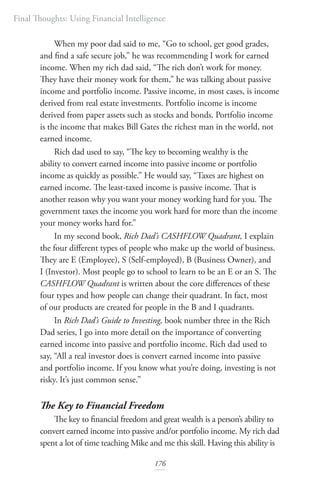 Final Thoughts: Using Financial Intelligence
176
When my poor dad said to me, “Go to school, get good grades,
and find a safe secure job,” he was recommending I work for earned
income. When my rich dad said, “The rich don’t work for money.
They have their money work for them,” he was talking about passive
income and portfolio income. Passive income, in most cases, is income
derived from real estate investments. Portfolio income is income
derived from paper assets such as stocks and bonds. Portfolio income
is the income that makes Bill Gates the richest man in the world, not
earned income.
Rich dad used to say, “The key to becoming wealthy is the
ability to convert earned income into passive income or portfolio
income as quickly as possible.” He would say, “Taxes are highest on
earned income. The least-taxed income is passive income. That is
another reason why you want your money working hard for you. The
government taxes the income you work hard for more than the income
your money works hard for.”
In my second book, Rich Dad’s CASHFLOW Quadrant, I explain
the four different types of people who make up the world of business.
They are E (Employee), S (Self-employed), B (Business Owner), and
I (Investor). Most people go to school to learn to be an E or an S. The
CASHFLOW Quadrant is written about the core differences of these
four types and how people can change their quadrant. In fact, most
of our products are created for people in the B and I quadrants.
In Rich Dad’s Guide to Investing, book number three in the Rich
Dad series, I go into more detail on the importance of converting
earned income into passive and portfolio income. Rich dad used to
say, “All a real investor does is convert earned income into passive
and portfolio income. If you know what you’re doing, investing is not
risky. It’s just common sense.”
The Key to Financial Freedom
The key to financial freedom and great wealth is a person’s ability to
convert earned income into passive and/or portfolio income. My rich dad
spent a lot of time teaching Mike and me this skill. Having this ability is
 
