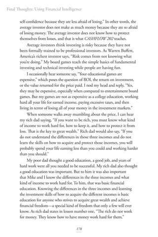 Final Thoughts: Using Financial Intelligence
178
self-confidence because they are less afraid of losing.” In other words, the
average investor does not make as much money because they are so afraid
of losing money. The average investor does not know how to protect
themselves from losses, and that is what CASHFLOW 202 teaches.
Average investors think investing is risky because they have not
been formally trained to be professional investors. As Warren Buffett,
America’s richest investor says, “Risk comes from not knowing what
you’re doing.” My board games teach the simple basics of fundamental
investing and technical investing while people are having fun.
I occasionally hear someone say, “Your educational games are
expensive,” which poses the question of ROI, the return on investment,
or the value returned for the price paid. I nod my head and reply, “Yes,
they may be expensive, especially when compared to entertainment board
games. But my games are not as expensive as a college education, working
hard all your life for earned income, paying excessive taxes, and then
living in terror of losing all of your money in the investment markets.”
When someone walks away mumbling about the price, I can hear
my rich dad saying, “If you want to be rich, you must know what kind
of income to work hard for, how to keep it, and how to protect it from
loss. That is the key to great wealth.” Rich dad would also say, “If you
do not understand the differences in those three incomes and do not
learn the skills on how to acquire and protect those incomes, you will
probably spend your life earning less than you could and working harder
than you should.”
My poor dad thought a good education, a good job, and years of
hard work were all you needed to be successful. My rich dad also thought
a good education was important. But to him it was also important
that Mike and I know the differences in the three incomes and what
kind of income to work hard for. To him, that was basic financial
education. Knowing the differences in the three incomes and learning
the investment skills of how to acquire the different incomes is basic
education for anyone who strives to acquire great wealth and achieve
financial freedom—a special kind of freedom that only a few will ever
know. As rich dad states in lesson number one, “The rich do not work
for money. They know how to have money work hard for them.”
 