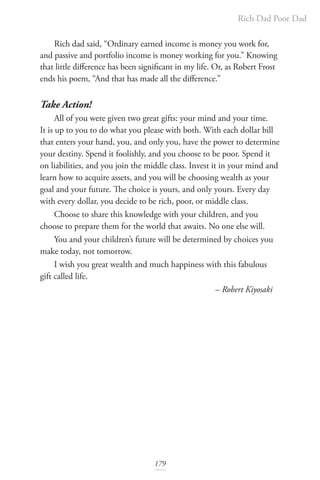 Rich Dad Poor Dad
179
Rich dad said, “Ordinary earned income is money you work for,
and passive and portfolio income is money working for you.” Knowing
that little difference has been significant in my life. Or, as Robert Frost
ends his poem, “And that has made all the difference.”
Take Action!
All of you were given two great gifts: your mind and your time.
It is up to you to do what you please with both. With each dollar bill
that enters your hand, you, and only you, have the power to determine
your destiny. Spend it foolishly, and you choose to be poor. Spend it
on liabilities, and you join the middle class. Invest it in your mind and
learn how to acquire assets, and you will be choosing wealth as your
goal and your future. The choice is yours, and only yours. Every day
with every dollar, you decide to be rich, poor, or middle class.
Choose to share this knowledge with your children, and you
choose to prepare them for the world that awaits. No one else will.
You and your children’s future will be determined by choices you
make today, not tomorrow.
I wish you great wealth and much happiness with this fabulous
gift called life. 				
						 – Robert Kiyosaki
 
