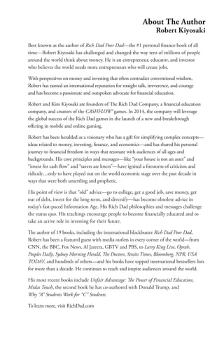 Best known as the author of Rich Dad Poor Dad­
—the #1 personal finance book of all
time—Robert Kiyosaki has challenged and changed the way tens of millions of people
around the world think about money. He is an entrepreneur, educator, and investor
who believes the world needs more entrepreneurs who will create jobs.
With perspectives on money and investing that often contradict conventional wisdom,
Robert has earned an international reputation for straight talk, irreverence, and courage
and has become a passionate and outspoken advocate for financial education.
Robert and Kim Kiyosaki are founders of The Rich Dad Company, a financial education
company, and creators of the CASHFLOW® games. In 2014, the company will leverage
the global success of the Rich Dad games in the launch of a new and breakthrough
offering in mobile and online gaming.
Robert has been heralded as a visionary who has a gift for simplifying complex concepts—
ideas related to money, investing, finance, and economics—and has shared his personal
journey to financial freedom in ways that resonate with audiences of all ages and
backgrounds. His core principles and messages—like “your house is not an asset” and
“invest for cash flow” and “savers are losers”—have ignited a firestorm of criticism and
ridicule…only to have played out on the world economic stage over the past decade in
ways that were both unsettling and prophetic.
His point of view is that “old” advice—go to college, get a good job, save money, get
out of debt, invest for the long term, and diversify—has become obsolete advice in
today’s fast-paced Information Age. His Rich Dad philosophies and messages challenge
the status quo. His teachings encourage people to become financially educated and to
take an active role in investing for their future.
The author of 19 books, including the international blockbuster Rich Dad Poor Dad,
Robert has been a featured guest with media outlets in every corner of the world—from
CNN, the BBC, Fox News, Al Jazeera, GBTV and PBS, to Larry King Live, Oprah,
Peoples Daily, Sydney Morning Herald, The Doctors, Straits Times, Bloomberg, NPR, USA
TODAY, and hundreds of others—and his books have topped international bestsellers lists
for more than a decade. He continues to teach and inspire audiences around the world.
His most recent books include Unfair Advantage: The Power of Financial Education,
Midas Touch, the second book he has co-authored with Donald Trump, and
Why “A” Students Work for “C” Students.
To learn more, visit RichDad.com
About The Author
Robert Kiyosaki
 
