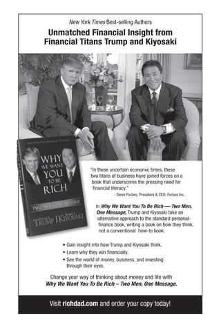 Visit richdad.com and order your copy today!
“In these uncertain economic times, these
two titans of business have joined forces on a
book that underscores the pressing need for
financial literacy.”
- Steve Forbes, President & CEO, Forbes Inc.
In Why We Want You To Be Rich — Two Men,
One Message, Trump and Kiyosaki take an
alternative approach to the standard personal-
finance book, writing a book on how they think,
not a conventional how-to book.
• Gain insight into how Trump and Kiyosaki think.
• Learn why they win financially.
• See the world of money, business, and investing
through their eyes.
Change your way of thinking about money and life with
Why We Want You To Be Rich – Two Men, One Message.
New York Times Best-selling Authors
Unmatched Financial Insight from
Financial Titans Trump and Kiyosaki
 
