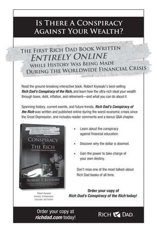 Read the ground-breaking interactive book, Robert Kiyosaki’s best-selling
Rich Dad’s Conspiracy of the Rich, and learn how the ultra-rich steal your wealth
through taxes, debt, inflation, and retirement—and what you can do about it.
Spanning history, current events, and future trends, Rich Dad’s Conspiracy of
the Rich was written and published online during the worst economic crises since
the Great Depression, and includes reader comments and a bonus Q&A chapter.
• Learn about the conspiracy
against financial education.
• Discover why the dollar is doomed.
• Gain the power to take charge of
your own destiny.
Don’t miss one of the most talked-about
Rich Dad books of all time.
Is There A Conspiracy
Against Your Wealth?
Robert Kiyosaki
Investor, Entrepreneur,
Educator, and Author
Order your copy at
richdad.com today!
Order your copy of
Rich Dad’s Conspiracy of the Rich today!
 