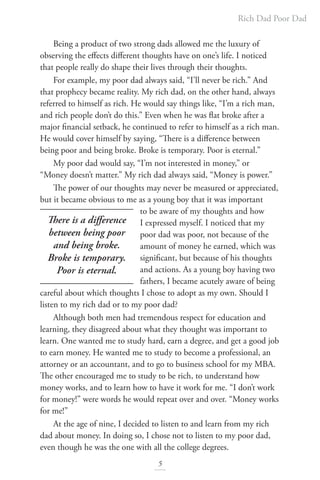Rich Dad Poor Dad
5
Being a product of two strong dads allowed me the luxury of
observing the effects different thoughts have on one’s life. I noticed
that people really do shape their lives through their thoughts.
For example, my poor dad always said, “I’ll never be rich.” And
that prophecy became reality. My rich dad, on the other hand, always
referred to himself as rich. He would say things like, “I’m a rich man,
and rich people don’t do this.” Even when he was flat broke after a
major financial setback, he continued to refer to himself as a rich man.
He would cover himself by saying, “There is a difference between
being poor and being broke. Broke is temporary. Poor is eternal.”
My poor dad would say, “I’m not interested in money,” or
“Money doesn’t matter.” My rich dad always said, “Money is power.”
The power of our thoughts may never be measured or appreciated,
but it became obvious to me as a young boy that it was important
to be aware of my thoughts and how
I expressed myself. I noticed that my
poor dad was poor, not because of the
amount of money he earned, which was
significant, but because of his thoughts
and actions. As a young boy having two
fathers, I became acutely aware of being
careful about which thoughts I chose to adopt as my own. Should I
listen to my rich dad or to my poor dad?
Although both men had tremendous respect for education and
learning, they disagreed about what they thought was important to
learn. One wanted me to study hard, earn a degree, and get a good job
to earn money. He wanted me to study to become a professional, an
attorney or an accountant, and to go to business school for my MBA.
The other encouraged me to study to be rich, to understand how
money works, and to learn how to have it work for me. “I don’t work
for money!” were words he would repeat over and over. “Money works
for me!”
At the age of nine, I decided to listen to and learn from my rich
dad about money. In doing so, I chose not to listen to my poor dad,
even though he was the one with all the college degrees.
There is a difference
between being poor
and being broke.
Broke is temporary.
Poor is eternal.
 