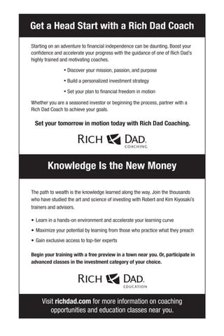 Visit richdad.com for more information on coaching
opportunities and education classes near you.
Starting on an adventure to financial independence can be daunting. Boost your
confidence and accelerate your progress with the guidance of one of Rich Dad’s
highly trained and motivating coaches.
• Discover your mission, passion, and purpose
• Build a personalized investment strategy
• Set your plan to financial freedom in motion
Whether you are a seasoned investor or beginning the process, partner with a
Rich Dad Coach to achieve your goals.
Set your tomorrow in motion today with Rich Dad Coaching.
The path to wealth is the knowledge learned along the way. Join the thousands
who have studied the art and science of investing with Robert and Kim Kiyosaki’s
trainers and advisors.
• Learn in a hands-on environment and accelerate your learning curve
• Maximize your potential by learning from those who practice what they preach
• Gain exclusive access to top-tier experts
Begin your training with a free preview in a town near you. Or, participate in
advanced classes in the investment category of your choice.
Get a Head Start with a Rich Dad Coach
Knowledge Is the New Money
 