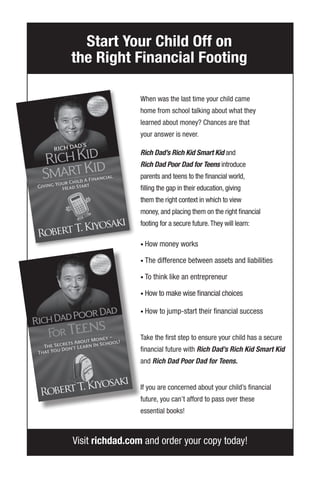 Visit richdad.com and order your copy today!
When was the last time your child came
home from school talking about what they
learned about money? Chances are that
your answer is never.
Rich Dad’s Rich Kid Smart Kid and
Rich Dad Poor Dad for Teens introduce
parents and teens to the financial world,
filling the gap in their education, giving
them the right context in which to view
money, and placing them on the right financial
footing for a secure future.They will learn:
• How money works
• The difference between assets and liabilities
• To think like an entrepreneur
• How to make wise financial choices
• How to jump-start their financial success
Take the first step to ensure your child has a secure
financial future with Rich Dad’s Rich Kid Smart Kid
and Rich Dad Poor Dad for Teens.
If you are concerned about your child’s financial
future, you can’t afford to pass over these
essential books!
Start Your Child Off on
the Right Financial Footing
 