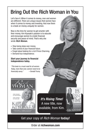 Bring Out the Rich Woman in You
Order at richwoman.com
Get your copy of Rich Woman today!
Let’s face it. When it comes to money, men and women
are different. There are unique issues that women face
when it comes to money and investing. And now there
is a book on money uniquely for women.
Now is the time for women to get smarter with
their money. Kim Kiyosaki’s passion is to educate
and encourage women to create financial
security and peace of mind. That’s why she
wrote Rich Woman.
• Stop losing sleep over money.
• Take control of your financial future.
• Forget about looking for a rich Prince Charming.
• Demand true independence.
Start your journey to financial
independence today.
“This book is a must-read for all women.
Today, more than ever, women need to be
financially savvy.” – Donald Trump
It’s Rising Time!
A new title, now
available, from Kim.
 