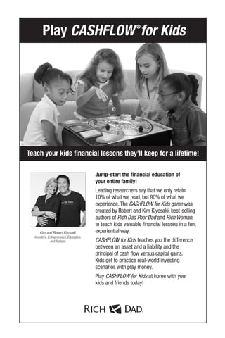 Jump-start the financial education of
your entire family!
Leading researchers say that we only retain
10% of what we read, but 90% of what we
experience.The CASHFLOW for Kids game was
created by Robert and Kim Kiyosaki, best-selling
authors of Rich Dad Poor Dad and Rich Woman,
to teach kids valuable financial lessons in a fun,
experiential way.
CASHFLOW for Kids teaches you the difference
between an asset and a liability and the
principal of cash flow versus capital gains.
Kids get to practice real-world investing
scenarios with play money.
Play CASHFLOW for Kids at home with your
kids and friends today!
Teach your kids financial lessons they’ll keep for a lifetime!
Play CASHFLOW®
for Kids
Kim and Robert Kiyosaki
Investors, Entrepreneurs, Educators,
and Authors
 