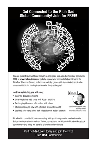 Visit richdad.com today and join the FREE
Rich Dad Community!
You can expand your world and network in one single step. Join the Rich Dad Community
FREE at www.richdad.com and globally expand your access to Robert, Kim and the
Rich Dad Advisors. Connect, collaborate and play games with like-minded people who
are committed to increasing their financial IQ—just like you!
Just for registering, you will enjoy
• Inspiring discussion forums
• Listening to live web chats with Robert and Kim
• Exchanging ideas and information with others
• Challenging game play with others all around the world
• Learning first-hand about new releases from Robert and Kim
Rich Dad is committed to communicating with you through social media channels.
Follow the inspiration threads on Twitter, connect and participate in Rich Dad Facebook
commentary and enjoy the benefits of the financially literate!
Get Connected to the Rich Dad
Global Community! Join for FREE!
Visit www.facebook.com/
RobertKiyosaki
for what’s on Robert’s mind.
 