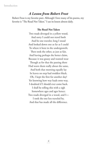 Introduction
6
A Lesson from Robert Frost
Robert Frost is my favorite poet. Although I love many of his poems, my
favorite is “The Road Not Taken.” I use its lesson almost daily.
The Road Not Taken
Two roads diverged in a yellow wood,
And sorry I could not travel both
And be one traveler, long I stood
And looked down one as far as I could
To where it bent in the undergrowth;
Then took the other, as just as fair,
And having perhaps the better claim,
Because it was grassy and wanted wear
Though as for that the passing there
Had worn them really about the same,
And both that morning equally lay
In leaves no step had trodden black.
Oh, I kept the first for another day!
Yet knowing how way leads onto way,
I doubted if I should ever come back.
I shall be telling this with a sigh
Somewhere ages and ages hence;
Two roads diverged in a wood, and I—
I took the one less traveled by,
And that has made all the difference.
 