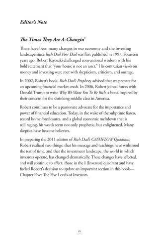 Editor’s Note
The Times They Are A-Changin’
There have been many changes in our economy and the investing
landscape since Rich Dad Poor Dad was first published in 1997. Fourteen
years ago, Robert Kiyosaki challenged conventional wisdom with his
bold statement that “your house is not an asset.” His contrarian views on
money and investing were met with skepticism, criticism, and outrage.
In 2002, Robert’s book, Rich Dad’s Prophecy, advised that we prepare for
an upcoming financial market crash. In 2006, Robert joined forces with
Donald Trump to write WhyWeWant You To Be Rich, a book inspired by
their concern for the shrinking middle class in America.
Robert continues to be a passionate advocate for the importance and
power of financial education. Today, in the wake of the subprime fiasco,
record home foreclosures, and a global economic meltdown that is
still raging, his words seem not only prophetic, but enlightened. Many
skeptics have become believers.
In preparing the 2011 edition of Rich Dad’s CASHFLOW Quadrant,
Robert realized two things: that his message and teachings have withstood
the test of time, and that the investment landscape, the world in which
investors operate, has changed dramatically. These changes have affected,
and will continue to affect, those in the I (Investor) quadrant and have
fueled Robert’s decision to update an important section in this book—
Chapter Five: The Five Levels of Investors.
ix
 