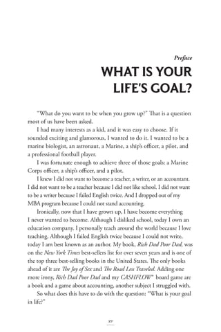 “What do you want to be when you grow up?” That is a question
most of us have been asked.
I had many interests as a kid, and it was easy to choose. If it
sounded exciting and glamorous, I wanted to do it. I wanted to be a
marine biologist, an astronaut, a Marine, a ship’s officer, a pilot, and
a professional football player.
I was fortunate enough to achieve three of those goals: a Marine
Corps officer, a ship’s officer, and a pilot.
I knew I did not want to become a teacher, a writer, or an accountant.
I did not want to be a teacher because I did not like school. I did not want
to be a writer because I failed English twice. And I dropped out of my
MBA program because I could not stand accounting.
Ironically, now that I have grown up, I have become everything
I never wanted to become. Although I disliked school, today I own an
education company. I personally teach around the world because I love
teaching. Although I failed English twice because I could not write,
today I am best known as an author. My book, Rich Dad Poor Dad, was
on the New York Times best-sellers list for over seven years and is one of
the top three best-selling books in the United States. The only books
ahead of it are The Joy of Sex and The Road Less Traveled. Adding one
more irony, Rich Dad Poor Dad and my CASHFLOW® board game are
a book and a game about accounting, another subject I struggled with.
So what does this have to do with the question: “What is your goal
in life?”
Preface
WHAT IS YOUR
LIFE'S GOAL?
xv
 