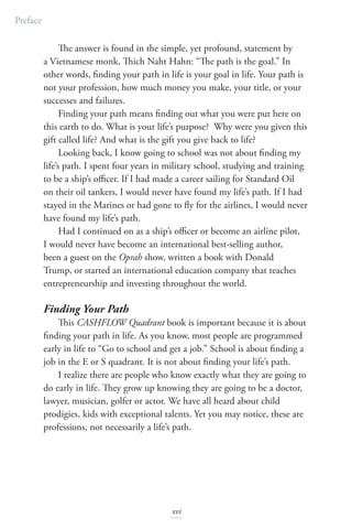 The answer is found in the simple, yet profound, statement by
a Vietnamese monk, Thich Naht Hahn: “The path is the goal.” In
other words, finding your path in life is your goal in life. Your path is
not your profession, how much money you make, your title, or your
successes and failures.
Finding your path means finding out what you were put here on
this earth to do. What is your life’s purpose? Why were you given this
gift called life? And what is the gift you give back to life?
Looking back, I know going to school was not about finding my
life’s path. I spent four years in military school, studying and training
to be a ship’s officer. If I had made a career sailing for Standard Oil
on their oil tankers, I would never have found my life’s path. If I had
stayed in the Marines or had gone to fly for the airlines, I would never
have found my life’s path.
Had I continued on as a ship’s officer or become an airline pilot,
I would never have become an international best-selling author,
been a guest on the Oprah show, written a book with Donald
Trump, or started an international education company that teaches
entrepreneurship and investing throughout the world.
Finding Your Path
This CASHFLOW Quadrant book is important because it is about
finding your path in life. As you know, most people are programmed
early in life to “Go to school and get a job.” School is about finding a
job in the E or S quadrant. It is not about finding your life’s path.
I realize there are people who know exactly what they are going to
do early in life. They grow up knowing they are going to be a doctor,
lawyer, musician, golfer or actor. We have all heard about child
prodigies, kids with exceptional talents. Yet you may notice, these are
professions, not necessarily a life’s path.
Preface
xvi
 