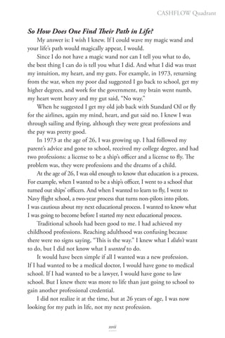So How Does One Find Their Path in Life?
My answer is: I wish I knew. If I could wave my magic wand and
your life’s path would magically appear, I would.
Since I do not have a magic wand nor can I tell you what to do,
the best thing I can do is tell you what I did. And what I did was trust
my intuition, my heart, and my guts. For example, in 1973, returning
from the war, when my poor dad suggested I go back to school, get my
higher degrees, and work for the government, my brain went numb,
my heart went heavy and my gut said, “No way.”
When he suggested I get my old job back with Standard Oil or fly
for the airlines, again my mind, heart, and gut said no. I knew I was
through sailing and flying, although they were great professions and
the pay was pretty good.
In 1973 at the age of 26, I was growing up. I had followed my
parent’s advice and gone to school, received my college degree, and had
two professions: a license to be a ship’s officer and a license to fly. The
problem was, they were professions and the dreams of a child.
At the age of 26, I was old enough to know that education is a process.
For example, when I wanted to be a ship’s officer, I went to a school that
turned out ships’ officers. And when I wanted to learn to fly, I went to
Navy flight school, a two-year process that turns non-pilots into pilots.
I was cautious about my next educational process. I wanted to know what
I was going to become before I started my next educational process.
Traditional schools had been good to me. I had achieved my
childhood professions. Reaching adulthood was confusing because
there were no signs saying, “This is the way.” I knew what I didn’t want
to do, but I did not know what I wanted to do.
It would have been simple if all I wanted was a new profession.
If I had wanted to be a medical doctor, I would have gone to medical
school. If I had wanted to be a lawyer, I would have gone to law
school. But I knew there was more to life than just going to school to
gain another professional credential.
I did not realize it at the time, but at 26 years of age, I was now
looking for my path in life, not my next profession.
CASHFLOW Quadrant
xvii
 