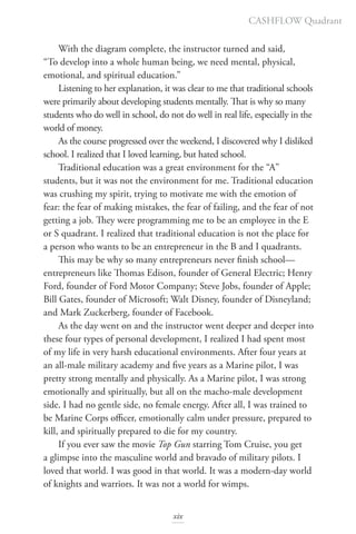 With the diagram complete, the instructor turned and said,
“To develop into a whole human being, we need mental, physical,
emotional, and spiritual education.”
Listening to her explanation, it was clear to me that traditional schools
were primarily about developing students mentally. That is why so many
students who do well in school, do not do well in real life, especially in the
world of money.
As the course progressed over the weekend, I discovered why I disliked
school. I realized that I loved learning, but hated school.
Traditional education was a great environment for the “A”
students, but it was not the environment for me. Traditional education
was crushing my spirit, trying to motivate me with the emotion of
fear: the fear of making mistakes, the fear of failing, and the fear of not
getting a job. They were programming me to be an employee in the E
or S quadrant. I realized that traditional education is not the place for
a person who wants to be an entrepreneur in the B and I quadrants.
This may be why so many entrepreneurs never finish school—
entrepreneurs like Thomas Edison, founder of General Electric; Henry
Ford, founder of Ford Motor Company; Steve Jobs, founder of Apple;
Bill Gates, founder of Microsoft; Walt Disney, founder of Disneyland;
and Mark Zuckerberg, founder of Facebook.
As the day went on and the instructor went deeper and deeper into
these four types of personal development, I realized I had spent most
of my life in very harsh educational environments. After four years at
an all-male military academy and five years as a Marine pilot, I was
pretty strong mentally and physically. As a Marine pilot, I was strong
emotionally and spiritually, but all on the macho-male development
side. I had no gentle side, no female energy. After all, I was trained to
be Marine Corps officer, emotionally calm under pressure, prepared to
kill, and spiritually prepared to die for my country.
If you ever saw the movie Top Gun starring Tom Cruise, you get
a glimpse into the masculine world and bravado of military pilots. I
loved that world. I was good in that world. It was a modern-day world
of knights and warriors. It was not a world for wimps.
CASHFLOW Quadrant
xix
 