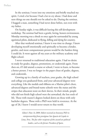 In the seminar, I went into my emotions and briefly touched my
spirit. I cried a lot because I had a lot to cry about. I had done and
seen things no one should ever be asked to do. During the seminar,
I hugged a man, something I had never done before, not even with
my father.
On Sunday night, it was difficult leaving this self-development
workshop. The seminar had been a gentle, loving, honest environment.
Monday morning was a shock to once again be surrounded by young
egotistical pilots, dedicated to flying, killing and dying for country.
After that weekend seminar, I knew it was time to change. I knew
developing myself emotionally and spiritually to become a kinder,
gentler, and more compassionate person would be the hardest thing
I could do. It went against all my years at the military academy and
flight school.
I never returned to traditional education again. I had no desire
to study for grades, degrees, promotions, or credentials again. From
then on, if I did attend a course or school, I went to learn, to become
a better person. I was no longer in the paper chase of grades, degrees,
and credentials.
Growing up in a family of teachers, your grades, the high school
and college you graduated from, and your advanced degrees were
everything. Like the medals and ribbons on a Marine pilot’s chest,
advanced degrees and brand-name schools were the status and the
stripes that educators wore on their sleeves. In their minds, people
who did not finish high school were the unwashed, the lost souls of
life. Those with master’s degrees looked down on those with only
bachelor degrees. Those with a PhD were held in reverence. At the
age of 26, I knew I would never return to that world.
Editor’s Note: In 2009, Robert received an honorary PhD in
entrepreneurship from prestigious San Ignacio de Loyola in
Lima, Peru. The few other recipients of this award are political
leaders, such as the former President of Spain.
Preface
xx
 