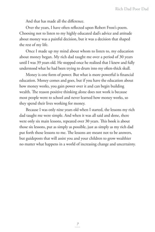 Rich Dad Poor Dad
7
And that has made all the difference.
Over the years, I have often reflected upon Robert Frost’s poem.
Choosing not to listen to my highly educated dad’s advice and attitude
about money was a painful decision, but it was a decision that shaped
the rest of my life.
Once I made up my mind about whom to listen to, my education
about money began. My rich dad taught me over a period of 30 years
until I was 39 years old. He stopped once he realized that I knew and fully
understood what he had been trying to drum into my often-thick skull.
Money is one form of power. But what is more powerful is financial
education. Money comes and goes, but if you have the education about
how money works, you gain power over it and can begin building
wealth. The reason positive thinking alone does not work is because
most people went to school and never learned how money works, so
they spend their lives working for money.
Because I was only nine years old when I started, the lessons my rich
dad taught me were simple. And when it was all said and done, there
were only six main lessons, repeated over 30 years. This book is about
those six lessons, put as simply as possible, just as simply as my rich dad
put forth those lessons to me. The lessons are meant not to be answers,
but guideposts that will assist you and your children to grow wealthier
no matter what happens in a world of increasing change and uncertainty.
 