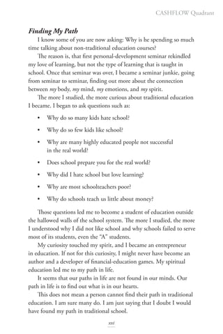 Finding My Path
I know some of you are now asking: Why is he spending so much
time talking about non-traditional education courses?
The reason is, that first personal-development seminar rekindled
my love of learning, but not the type of learning that is taught in
school. Once that seminar was over, I became a seminar junkie, going
from seminar to seminar, finding out more about the connection
between my body, my mind, my emotions, and my spirit.
The more I studied, the more curious about traditional education
I became. I began to ask questions such as:
• Why do so many kids hate school?
• Why do so few kids like school?
• Why are many highly educated people not successful
in the real world?
• Does school prepare you for the real world?
• Why did I hate school but love learning?
• Why are most schoolteachers poor?
• Why do schools teach us little about money?
Those questions led me to become a student of education outside
the hallowed walls of the school system. The more I studied, the more
I understood why I did not like school and why schools failed to serve
most of its students, even the “A” students.
My curiosity touched my spirit, and I became an entrepreneur
in education. If not for this curiosity, I might never have become an
author and a developer of financial-education games. My spiritual
education led me to my path in life.
It seems that our paths in life are not found in our minds. Our
path in life is to find out what is in our hearts.
This does not mean a person cannot find their path in traditional
education. I am sure many do. I am just saying that I doubt I would
have found my path in traditional school.
CASHFLOW Quadrant
xxi
 