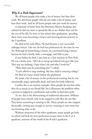 Why Is a Path Important?
We all know people who make a lot of money, but hate their
work. We also know people who do not make a lot of money and
hate their work. And we all know people who just work for money.
A classmate of mine from the Merchant Marine Academy also
realized he did not want to spend his life at sea. Rather than sail for
the rest of his life, he went to law school after graduation, spending
three more years becoming a lawyer and entering private practice in
the S quadrant.
He died in his early fifties. He had become a very successful,
unhappy lawyer. Like me, he had two professions by the time he was
26. Although he hated being a lawyer, he continued being a lawyer
because he had a family, kids, a mortgage, and bills to pay.
A year before he died, I met him at a class reunion in New York.
He was a bitter man. “All I do is sweep up behind rich guys like you.
They pay me nothing. I hate what I do and who I work for.”
“Why don’t you do something else?” I asked.
“I can’t afford to stop working. My first child is entering college.”
He died of a heart attack before she graduated.
He made a lot of money via his professional training, but he was
emotionally angry, spiritually dead, and soon his body followed.
I realize this is an extreme example. Most people do not hate what
they do as much as my friend did. Yet it illustrates the problem when
a person is trapped in a profession and unable to find their path.
To me, this is the shortcoming of traditional education. Millions
of people leave school, only to be trapped in jobs they do not like.
They know something is missing in life. Many people are also trapped
financially, earning just enough to survive, wanting to earn more but
not knowing what to do.
Without awareness of the other quadrants, many people go back
to school and look for new professions or pay raises in the E or S
quadrant, unaware of the world of the B and I quadrants.
Preface
xxii
 