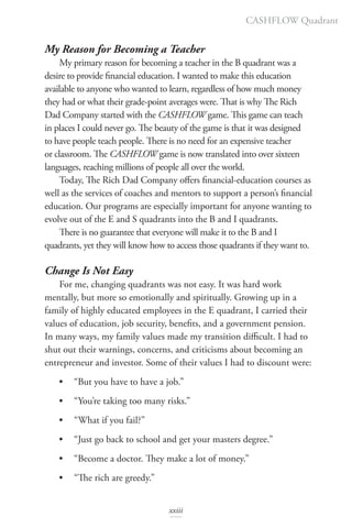 My Reason for Becoming a Teacher
My primary reason for becoming a teacher in the B quadrant was a
desire to provide financial education. I wanted to make this education
available to anyone who wanted to learn, regardless of how much money
they had or what their grade-point averages were. That is why The Rich
Dad Company started with the CASHFLOW game. This game can teach
in places I could never go. The beauty of the game is that it was designed
to have people teach people. There is no need for an expensive teacher
or classroom. The CASHFLOW game is now translated into over sixteen
languages, reaching millions of people all over the world.
Today, The Rich Dad Company offers financial-education courses as
well as the services of coaches and mentors to support a person’s financial
education. Our programs are especially important for anyone wanting to
evolve out of the E and S quadrants into the B and I quadrants.
There is no guarantee that everyone will make it to the B and I
quadrants, yet they will know how to access those quadrants if they want to.
Change Is Not Easy
For me, changing quadrants was not easy. It was hard work
mentally, but more so emotionally and spiritually. Growing up in a
family of highly educated employees in the E quadrant, I carried their
values of education, job security, benefits, and a government pension.
In many ways, my family values made my transition difficult. I had to
shut out their warnings, concerns, and criticisms about becoming an
entrepreneur and investor. Some of their values I had to discount were:
• “But you have to have a job.”
• “You’re taking too many risks.”
• “What if you fail?”
• “Just go back to school and get your masters degree.”
• “Become a doctor. They make a lot of money.”
• “The rich are greedy.”
CASHFLOW Quadrant
xxiii
 