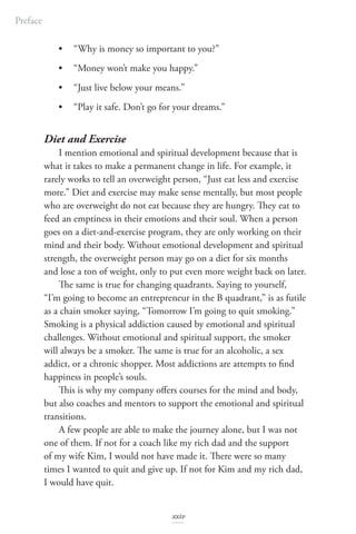 • “Why is money so important to you?”
• “Money won’t make you happy.”
• “Just live below your means.”
• “Play it safe. Don’t go for your dreams.”
Diet and Exercise
I mention emotional and spiritual development because that is
what it takes to make a permanent change in life. For example, it
rarely works to tell an overweight person, “Just eat less and exercise
more.” Diet and exercise may make sense mentally, but most people
who are overweight do not eat because they are hungry. They eat to
feed an emptiness in their emotions and their soul. When a person
goes on a diet-and-exercise program, they are only working on their
mind and their body. Without emotional development and spiritual
strength, the overweight person may go on a diet for six months
and lose a ton of weight, only to put even more weight back on later.
The same is true for changing quadrants. Saying to yourself,
“I’m going to become an entrepreneur in the B quadrant,” is as futile
as a chain smoker saying, “Tomorrow I’m going to quit smoking.”
Smoking is a physical addiction caused by emotional and spiritual
challenges. Without emotional and spiritual support, the smoker
will always be a smoker. The same is true for an alcoholic, a sex
addict, or a chronic shopper. Most addictions are attempts to find
happiness in people’s souls.
This is why my company offers courses for the mind and body,
but also coaches and mentors to support the emotional and spiritual
transitions.
A few people are able to make the journey alone, but I was not
one of them. If not for a coach like my rich dad and the support
of my wife Kim, I would not have made it. There were so many
times I wanted to quit and give up. If not for Kim and my rich dad,
I would have quit.
Preface
xxiv
 