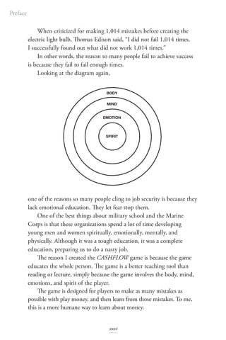 When criticized for making 1,014 mistakes before creating the
electric light bulb, Thomas Edison said, “I did not fail 1,014 times.
I successfully found out what did not work 1,014 times.”
In other words, the reason so many people fail to achieve success
is because they fail to fail enough times.
Looking at the diagram again,
one of the reasons so many people cling to job security is because they
lack emotional education. They let fear stop them.
One of the best things about military school and the Marine
Corps is that these organizations spend a lot of time developing
young men and women spiritually, emotionally, mentally, and
physically. Although it was a tough education, it was a complete
education, preparing us to do a nasty job.
The reason I created the CASHFLOW game is because the game
educates the whole person. The game is a better teaching tool than
reading or lecture, simply because the game involves the body, mind,
emotions, and spirit of the player.
The game is designed for players to make as many mistakes as
possible with play money, and then learn from those mistakes. To me,
this is a more humane way to learn about money.
Preface
SPIRIT
EMOTION
MIND
BODY
xxvi
 