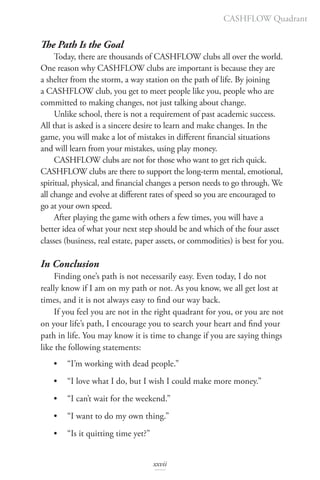 The Path Is the Goal
Today, there are thousands of CASHFLOW clubs all over the world.
One reason why CASHFLOW clubs are important is because they are
a shelter from the storm, a way station on the path of life. By joining
a CASHFLOW club, you get to meet people like you, people who are
committed to making changes, not just talking about change.
Unlike school, there is not a requirement of past academic success.
All that is asked is a sincere desire to learn and make changes. In the
game, you will make a lot of mistakes in different financial situations
and will learn from your mistakes, using play money.
CASHFLOW clubs are not for those who want to get rich quick.
CASHFLOW clubs are there to support the long-term mental, emotional,
spiritual, physical, and financial changes a person needs to go through. We
all change and evolve at different rates of speed so you are encouraged to
go at your own speed.
After playing the game with others a few times, you will have a
better idea of what your next step should be and which of the four asset
classes (business, real estate, paper assets, or commodities) is best for you.
In Conclusion
Finding one’s path is not necessarily easy. Even today, I do not
really know if I am on my path or not. As you know, we all get lost at
times, and it is not always easy to find our way back.
If you feel you are not in the right quadrant for you, or you are not
on your life’s path, I encourage you to search your heart and find your
path in life. You may know it is time to change if you are saying things
like the following statements:
• “I’m working with dead people.”
• “I love what I do, but I wish I could make more money.”
• “I can’t wait for the weekend.”
• “I want to do my own thing.”
• “Is it quitting time yet?”
CASHFLOW Quadrant
xxvii
 