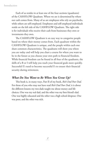 Each of us resides in at least one of the four sections (quadrants)
of the CASHFLOW Quadrant. Where we are is determined by where
our cash comes from. Many of us are employees who rely on paychecks,
while others are self-employed. Employees and self-employed individuals
reside on the left side of the CASHFLOW Quadrant. The right side
is for individuals who receive their cash from businesses they own or
investments they own.
The CASHFLOW Quadrant is an easy way to categorize people
based on where their money comes from. Each quadrant within the
CASHFLOW Quadrant is unique, and the people within each one
share common characteristics. The quadrants will show you where
you are today and will help you chart a course for where you want to
be in the future as you choose your own path to financial freedom.
While financial freedom can be found in all four of the quadrants, the
skills of a B or I will help you reach your financial goals more quickly.
Successful E’s need to become successful I’s to ensure their financial
security during retirement.
What Do You Want to Be When You Grow Up?
This book is, in many ways, Part II of my book, Rich Dad Poor Dad.
For those of you who may not have read Rich Dad Poor Dad, it is about
the different lessons my two dads taught me about money and life
choices. One was my real dad, and the other was my best friend’s dad.
One was highly educated and the other was a high school dropout. One
was poor, and the other was rich.
2
Introduction
 