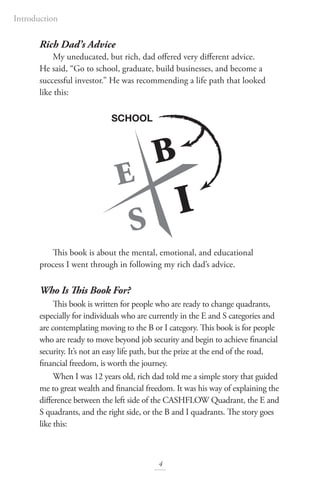 Rich Dad’s Advice
My uneducated, but rich, dad offered very different advice.
He said, “Go to school, graduate, build businesses, and become a
successful investor.” He was recommending a life path that looked
like this:
This book is about the mental, emotional, and educational
process I went through in following my rich dad’s advice.
Who Is This Book For?
This book is written for people who are ready to change quadrants,
especially for individuals who are currently in the E and S categories and
are contemplating moving to the B or I category. This book is for people
who are ready to move beyond job security and begin to achieve financial
security. It’s not an easy life path, but the prize at the end of the road,
financial freedom, is worth the journey.
When I was 12 years old, rich dad told me a simple story that guided
me to great wealth and financial freedom. It was his way of explaining the
difference between the left side of the CASHFLOW Quadrant, the E and
S quadrants, and the right side, or the B and I quadrants. The story goes
like this:
SCHOOL
4
Introduction
 