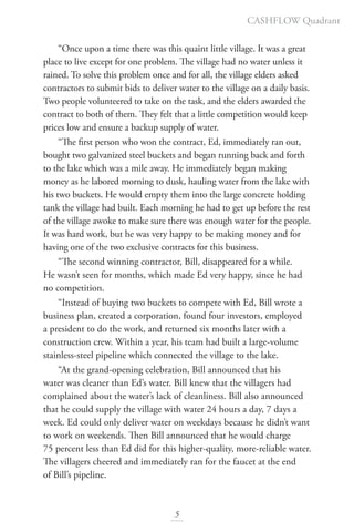 “Once upon a time there was this quaint little village. It was a great
place to live except for one problem. The village had no water unless it
rained. To solve this problem once and for all, the village elders asked
contractors to submit bids to deliver water to the village on a daily basis.
Two people volunteered to take on the task, and the elders awarded the
contract to both of them. They felt that a little competition would keep
prices low and ensure a backup supply of water.
“The first person who won the contract, Ed, immediately ran out,
bought two galvanized steel buckets and began running back and forth
to the lake which was a mile away. He immediately began making
money as he labored morning to dusk, hauling water from the lake with
his two buckets. He would empty them into the large concrete holding
tank the village had built. Each morning he had to get up before the rest
of the village awoke to make sure there was enough water for the people.
It was hard work, but he was very happy to be making money and for
having one of the two exclusive contracts for this business.
“The second winning contractor, Bill, disappeared for a while.
He wasn’t seen for months, which made Ed very happy, since he had
no competition.
“Instead of buying two buckets to compete with Ed, Bill wrote a
business plan, created a corporation, found four investors, employed
a president to do the work, and returned six months later with a
construction crew. Within a year, his team had built a large-volume
stainless-steel pipeline which connected the village to the lake.
“At the grand-opening celebration, Bill announced that his
water was cleaner than Ed’s water. Bill knew that the villagers had
complained about the water’s lack of cleanliness. Bill also announced
that he could supply the village with water 24 hours a day, 7 days a
week. Ed could only deliver water on weekdays because he didn’t want
to work on weekends. Then Bill announced that he would charge
75 percent less than Ed did for this higher-quality, more-reliable water.
The villagers cheered and immediately ran for the faucet at the end
of Bill’s pipeline.
5
CASHFLOW Quadrant
 
