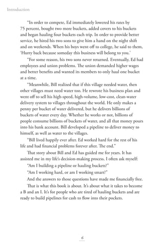 “In order to compete, Ed immediately lowered his rates by
75 percent, bought two more buckets, added covers to his buckets
and began hauling four buckets each trip. In order to provide better
service, he hired his two sons to give him a hand on the night shift
and on weekends. When his boys went off to college, he said to them,
‘Hurry back because someday this business will belong to you.’
“For some reason, his two sons never returned. Eventually, Ed had
employees and union problems. The union demanded higher wages
and better benefits and wanted its members to only haul one bucket
at a time.
“Meanwhile, Bill realized that if this village needed water, then
other villages must need water too. He rewrote his business plan and
went off to sell his high-speed, high-volume, low-cost, clean-water
delivery system to villages throughout the world. He only makes a
penny per bucket of water delivered, but he delivers billions of
buckets of water every day. Whether he works or not, billions of
people consume billions of buckets of water, and all that money pours
into his bank account. Bill developed a pipeline to deliver money to
himself, as well as water to the villages.
“Bill lived happily ever after. Ed worked hard for the rest of his
life and had financial problems forever after. The end.”
That story about Bill and Ed has guided me for years. It has
assisted me in my life’s decision-making process. I often ask myself:
“Am I building a pipeline or hauling buckets?”
“Am I working hard, or am I working smart?”
And the answers to those questions have made me financially free.
That is what this book is about. It’s about what it takes to become
a B and an I. It’s for people who are tired of hauling buckets and are
ready to build pipelines for cash to flow into their pockets.
6
Introduction
 