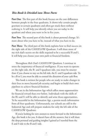 This Book Is Divided into Three Parts
Part One The first part of this book focuses on the core differences
between people in the four quadrants. It shows why certain people
gravitate to certain quadrants and often get stuck there without
realizing it. It will help you identify where you are today in the
quadrant and where you want to be in five years.
Part Two The second part of this book is about personal change. It’s
more about who you have to be, instead of what you have to do.
Part Three The third part of this book explains how to find success on
the right side of the CASHFLOW Quadrant. I will share more of
my rich dad’s secrets on the skills required to be a successful B and I.
It will help you choose your own path to financial freedom.
Throughout Rich Dad’s CASHFLOW Quadrant, I continue to
stress the importance of financial intelligence. If you want to operate
on the right side, the B- and I-quadrant side, you must be smarter
than if you choose to stay on the left side, the E- and S-quadrant side. To
be a B or I, you must be able to control the direction of your cash flow.
This book is written for people who are ready to make changes in
their lives to move beyond job security and begin to build their own
pipelines to achieve financial freedom.
We are in the Information Age which offers more opportunities
for financial reward than ever before. Individuals with the skills of
the B’s and I’s will be able to identify and seize those opportunities.
To be successful in the Information Age, a person needs information
from all four quadrants. Unfortunately, our schools are still in the
Industrial Age and still prepare students for only the left side of the
CASHFLOW Quadrant.
If you’re looking for new answers to move forward in the Information
Age, this book is for you. It doesn’t have all the answers, but it will share
the deep personal and guiding insights I gained as I traveled from the
E and S side to the B and I side.
7
CASHFLOW Quadrant
 