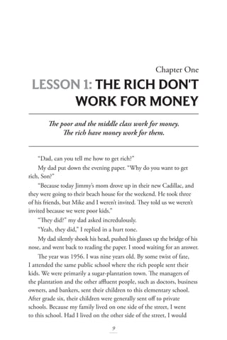 Chapter One
LESSON 1: THE RICH DON'T
WORK FOR MONEY
9
The poor and the middle class work for money.
The rich have money work for them.
“Dad, can you tell me how to get rich?”
My dad put down the evening paper. “Why do you want to get
rich, Son?”
“Because today Jimmy’s mom drove up in their new Cadillac, and
they were going to their beach house for the weekend. He took three
of his friends, but Mike and I weren’t invited. They told us we weren’t
invited because we were poor kids.”
“They did?” my dad asked incredulously.
“Yeah, they did,” I replied in a hurt tone.
My dad silently shook his head, pushed his glasses up the bridge of his
nose, and went back to reading the paper. I stood waiting for an answer.
The year was 1956. I was nine years old. By some twist of fate,
I attended the same public school where the rich people sent their
kids. We were primarily a sugar-plantation town. The managers of
the plantation and the other affluent people, such as doctors, business
owners, and bankers, sent their children to this elementary school.
After grade six, their children were generally sent off to private
schools. Because my family lived on one side of the street, I went
to this school. Had I lived on the other side of the street, I would
 