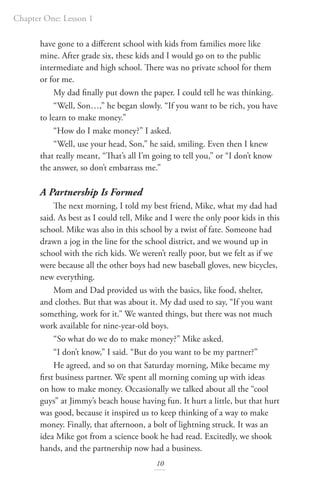 Chapter One: Lesson 1
10
have gone to a different school with kids from families more like
mine. After grade six, these kids and I would go on to the public
intermediate and high school. There was no private school for them
or for me.
My dad finally put down the paper. I could tell he was thinking.
“Well, Son…,” he began slowly. “If you want to be rich, you have
to learn to make money.”
“How do I make money?” I asked.
“Well, use your head, Son,” he said, smiling. Even then I knew
that really meant, “That’s all I’m going to tell you,” or “I don’t know
the answer, so don’t embarrass me.”
A Partnership Is Formed
The next morning, I told my best friend, Mike, what my dad had
said. As best as I could tell, Mike and I were the only poor kids in this
school. Mike was also in this school by a twist of fate. Someone had
drawn a jog in the line for the school district, and we wound up in
school with the rich kids. We weren’t really poor, but we felt as if we
were because all the other boys had new baseball gloves, new bicycles,
new everything.
Mom and Dad provided us with the basics, like food, shelter,
and clothes. But that was about it. My dad used to say, “If you want
something, work for it.” We wanted things, but there was not much
work available for nine-year-old boys.
“So what do we do to make money?” Mike asked.
“I don’t know,” I said. “But do you want to be my partner?”
He agreed, and so on that Saturday morning, Mike became my
first business partner. We spent all morning coming up with ideas
on how to make money. Occasionally we talked about all the “cool
guys” at Jimmy’s beach house having fun. It hurt a little, but that hurt
was good, because it inspired us to keep thinking of a way to make
money. Finally, that afternoon, a bolt of lightning struck. It was an
idea Mike got from a science book he had read. Excitedly, we shook
hands, and the partnership now had a business.
 