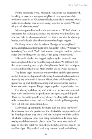 Rich Dad Poor Dad
11
For the next several weeks, Mike and I ran around our neighborhood,
knocking on doors and asking our neighbors if they would save their
toothpaste tubes for us. With puzzled looks, most adults consented with a
smile. Some asked us what we were doing, to which we replied, “We can’t
tell you. It’s a business secret.”
My mom grew distressed as the weeks wore on. We had selected a
site next to her washing machine as the place we would stockpile our
raw materials. In a brown cardboard box that at one time held catsup
bottles, our little pile of used toothpaste tubes began to grow.
Finally my mom put her foot down. The sight of her neighbors’
messy, crumpled, used toothpaste tubes had gotten to her. “What are you
boys doing?” she asked. “And I don’t want to hear again that it’s a business
secret. Do something with this mess, or I’m going to throw it out.”
Mike and I pleaded and begged, explaining that we would soon
have enough and then we would begin production. We informed her
that we were waiting on a couple of neighbors to finish their toothpaste
so we could have their tubes. Mom granted us a one-week extension.
The date to begin production was moved up, and the pressure was
on. My first partnership was already being threatened with an eviction
notice by my own mom! It became Mike’s job to tell the neighbors to
quickly use up their toothpaste, saying their dentist wanted them to
brush more often anyway. I began to put together the production line.
One day my dad drove up with a friend to see two nine-year-old
boys in the driveway with a production line operating at full speed.
There was fine white powder everywhere. On a long table were small
milk cartons from school, and our family’s hibachi grill was glowing
with red-hot coals at maximum heat.
Dad walked up cautiously, having to park the car at the base of
the driveway since the production line blocked the carport. As he and
his friend got closer, they saw a steel pot sitting on top of the coals in
which the toothpaste tubes were being melted down. In those days,
toothpaste did not come in plastic tubes. The tubes were made of
lead. So once the paint was burned off, the tubes were dropped in the
small steel pot. They melted until they became liquid, and with my
 