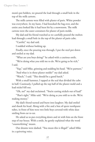 Chapter One: Lesson 1
12
mom’s pot holders, we poured the lead through a small hole in the
top of the milk cartons.
The milk cartons were filled with plaster of paris. White powder
was everywhere. In my haste, I had knocked the bag over, and the
entire area looked like it had been hit by a snowstorm. The milk
cartons were the outer containers for plaster of paris molds.
My dad and his friend watched as we carefully poured the molten
lead through a small hole in the top of the plaster of paris cube.
“Careful,” my dad said.
I nodded without looking up.
Finally, once the pouring was through, I put the steel pot down
and smiled at my dad.
“What are you boys doing?” he asked with a cautious smile.
“We’re doing what you told me to do. We’re going to be rich,”
I said.
“Yup,” said Mike, grinning and nodding his head. “We’re partners.”
“And what is in those plaster molds?” my dad asked.
“Watch,” I said. “This should be a good batch.”
With a small hammer, I tapped at the seal that divided the cube
in half. Cautiously, I pulled up the top half of the plaster mold and a
lead nickel fell out.
“Oh, no!” my dad exclaimed. “You’re casting nickels out of lead!”
“That’s right,” Mike said. “We’re doing as you told us to do. We’re
making money.”
My dad’s friend turned and burst into laughter. My dad smiled
and shook his head. Along with a fire and a box of spent toothpaste
tubes, in front of him were two little boys covered with white dust
smiling from ear to ear.
He asked us to put everything down and sit with him on the front
step of our house. With a smile, he gently explained what the word
“counterfeiting” meant.
Our dreams were dashed. “You mean this is illegal?” asked Mike
in a quivering voice.
 