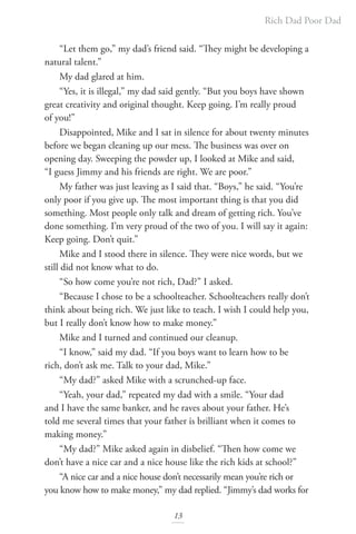 Rich Dad Poor Dad
13
“Let them go,” my dad’s friend said. “They might be developing a
natural talent.”
My dad glared at him.
“Yes, it is illegal,” my dad said gently. “But you boys have shown
great creativity and original thought. Keep going. I’m really proud
of you!”
Disappointed, Mike and I sat in silence for about twenty minutes
before we began cleaning up our mess. The business was over on
opening day. Sweeping the powder up, I looked at Mike and said,
“I guess Jimmy and his friends are right. We are poor.”
My father was just leaving as I said that. “Boys,” he said. “You’re
only poor if you give up. The most important thing is that you did
something. Most people only talk and dream of getting rich. You’ve
done something. I’m very proud of the two of you. I will say it again:
Keep going. Don’t quit.”
Mike and I stood there in silence. They were nice words, but we
still did not know what to do.
“So how come you’re not rich, Dad?” I asked.
“Because I chose to be a schoolteacher. Schoolteachers really don’t
think about being rich. We just like to teach. I wish I could help you,
but I really don’t know how to make money.”
Mike and I turned and continued our cleanup.
“I know,” said my dad. “If you boys want to learn how to be
rich, don’t ask me. Talk to your dad, Mike.”
“My dad?” asked Mike with a scrunched-up face.
“Yeah, your dad,” repeated my dad with a smile. “Your dad
and I have the same banker, and he raves about your father. He’s
told me several times that your father is brilliant when it comes to
making money.”
“My dad?” Mike asked again in disbelief. “Then how come we
don’t have a nice car and a nice house like the rich kids at school?”
“A nice car and a nice house don’t necessarily mean you’re rich or
you know how to make money,” my dad replied. “Jimmy’s dad works for
 