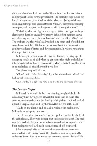 Chapter One: Lesson 1
14
the sugar plantation. He’s not much different from me. He works for a
company, and I work for the government. The company buys the car for
him. The sugar company is in financial trouble, and Jimmy’s dad may
soon have nothing. Your dad is different, Mike. He seems to be building
an empire, and I suspect in a few years he will be a very rich man.”
With that, Mike and I got excited again. With new vigor, we began
cleaning up the mess caused by our now-defunct first business. As we
were cleaning, we made plans for how and when to talk to Mike’s dad.
The problem was that Mike’s dad worked long hours and often did not
come home until late. His father owned warehouses, a construction
company, a chain of stores, and three restaurants. It was the restaurants
that kept him out late.
Mike caught the bus home after we had finished cleaning up. He
was going to talk to his dad when he got home that night and ask him
if he would teach us how to become rich. Mike promised to call as soon
as he had talked to his dad, even if it was late.
The phone rang at 8:30 p.m.
“Okay,” I said. “Next Saturday.” I put the phone down. Mike’s dad
had agreed to meet with us.
On Saturday I caught the 7:30 a.m. bus to the poor side of town.
The Lessons Begin
Mike and I met with his dad that morning at eight o’clock. He
was already busy, having been at work for more than an hour. His
construction supervisor was just leaving in his pickup truck as I walked
up to his simple, small, and tidy home. Mike met me at the door.
“Dad’s on the phone, and he said to wait on the back porch,”
Mike said as he opened the door.
The old wooden floor creaked as I stepped across the threshold of
the aging house. There was a cheap mat just inside the door. The mat
was there to hide the years of wear from countless footsteps that the
floor had supported. Although clean, it needed to be replaced.
I felt claustrophobic as I entered the narrow living room that
was filled with old musty overstuffed furniture that today would be
collectors’ items. Sitting on the couch were two women, both a little
 
