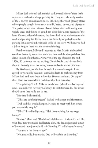 Rich Dad Poor Dad
17
Mike’s dad, whom I call my rich dad, owned nine of these little
superettes, each with a large parking lot. They were the early version
of the 7-Eleven convenience stores, little neighborhood grocery stores
where people bought items such as milk, bread, butter, and cigarettes.
The problem was that this was Hawaii before air-conditioning was
widely used, and the stores could not close their doors because of the
heat. On two sides of the store, the doors had to be wide open to the
road and parking lot. Every time a car drove by or pulled into the
parking lot, dust would swirl and settle in the store. We knew we had
a job as long as there was no air-conditioning.
For three weeks, Mike and I reported to Mrs. Martin and worked
our three hours. By noon, our work was over, and she dropped three little
dimes in each of our hands. Now, even at the age of nine in the mid-
1950s, 30 cents was not too exciting. Comic books cost 10 cents back
then, so I usually spent my money on comic books and went home.
By Wednesday of the fourth week, I was ready to quit. I had
agreed to work only because I wanted to learn to make money from
Mike’s dad, and now I was a slave for 10 cents an hour. On top of
that, I had not seen Mike’s dad since that first Saturday.
“I’m quitting,” I told Mike at lunchtime. School was boring, and
now I did not even have my Saturdays to look forward to. But it was
the 30 cents that really got to me.
This time Mike smiled.
“What are you laughing at?” I asked with anger and frustration.
“Dad said this would happen. He said to meet with him when
you were ready to quit.”
“What?” I said indignantly. “He’s been waiting for me to get
fed up?”
“Sort of,” Mike said. “Dad’s kind of different. He doesn’t teach like
your dad. Your mom and dad lecture a lot. My dad is quiet and a man
of few words. You just wait till this Saturday. I’ll tell him you’re ready.”
“You mean I’ve been set up?”
“No, not really, but maybe. Dad will explain on Saturday.”
 