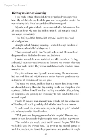 Chapter One: Lesson 1
18
Waiting in Line on Saturday
I was ready to face Mike’s dad. Even my real dad was angry with
him. My real dad, the one I call the poor one, thought that my rich dad
was violating child labor laws and should be investigated.
My educated, poor dad told me to demand what I deserve—at least
25 cents an hour. My poor dad told me that if I did not get a raise, I
was to quit immediately.
“You don’t need that damned job anyway,” said my poor dad
with indignation.
At eight o’clock Saturday morning, I walked through the door of
Mike’s house when Mike’s dad opened it.
“Take a seat and wait in line,” he said as I entered. He turned and
disappeared into his little office next to a bedroom.
I looked around the room and didn’t see Mike anywhere. Feeling
awkward, I cautiously sat down next to the same two women who were
there four weeks earlier. They smiled and slid down the couch to make
room for me.
Forty-five minutes went by, and I was steaming. The two women
had met with him and left 30 minutes earlier. An older gentleman was
in there for 20 minutes and was also gone.
The house was empty, and here I sat in a musty, dark living room
on a beautiful sunny Hawaiian day, waiting to talk to a cheapskate who
exploited children. I could hear him rustling around the office, talking
on the phone, and ignoring me. I was ready to walk out, but for some
reason I stayed.
Finally, 15 minutes later, at exactly nine o’clock, rich dad walked out
of his office, said nothing, and signaled with his hand for me to enter.
“I understand you want a raise, or you’re going to quit,” rich dad
said as he swiveled in his office chair.
“Well, you’re not keeping your end of the bargain,” I blurted out,
nearly in tears. It was really frightening for me to confront a grown-up.
“You said that you would teach me if I worked for you. Well, I’ve
worked for you. I’ve worked hard. I’ve given up my baseball games to
work for you, but you haven’t kept your word, and you haven’t taught
 
