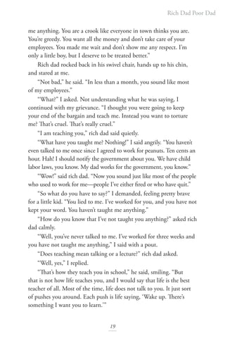 Rich Dad Poor Dad
19
me anything. You are a crook like everyone in town thinks you are.
You’re greedy. You want all the money and don’t take care of your
employees. You made me wait and don’t show me any respect. I’m
only a little boy, but I deserve to be treated better.”
Rich dad rocked back in his swivel chair, hands up to his chin,
and stared at me.
“Not bad,” he said. “In less than a month, you sound like most
of my employees.”
“What?” I asked. Not understanding what he was saying, I
continued with my grievance. “I thought you were going to keep
your end of the bargain and teach me. Instead you want to torture
me? That’s cruel. That’s really cruel.”
“I am teaching you,” rich dad said quietly.
“What have you taught me? Nothing!” I said angrily. “You haven’t
even talked to me once since I agreed to work for peanuts. Ten cents an
hour. Hah! I should notify the government about you. We have child
labor laws, you know. My dad works for the government, you know.”
“Wow!” said rich dad. “Now you sound just like most of the people
who used to work for me—people I’ve either fired or who have quit.”
“So what do you have to say?” I demanded, feeling pretty brave
for a little kid. “You lied to me. I’ve worked for you, and you have not
kept your word. You haven’t taught me anything.”
“How do you know that I’ve not taught you anything?” asked rich
dad calmly.
“Well, you’ve never talked to me. I’ve worked for three weeks and
you have not taught me anything,” I said with a pout.
“Does teaching mean talking or a lecture?” rich dad asked.
“Well, yes,” I replied.
“That’s how they teach you in school,” he said, smiling. “But
that is not how life teaches you, and I would say that life is the best
teacher of all. Most of the time, life does not talk to you. It just sort
of pushes you around. Each push is life saying, ‘Wake up. There’s
something I want you to learn.’”
 
