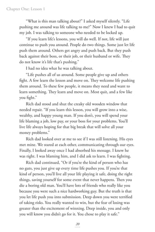 Chapter One: Lesson 1
20
“What is this man talking about?” I asked myself silently. “Life
pushing me around was life talking to me?” Now I knew I had to quit
my job. I was talking to someone who needed to be locked up.
“If you learn life’s lessons, you will do well. If not, life will just
continue to push you around. People do two things. Some just let life
push them around. Others get angry and push back. But they push
back against their boss, or their job, or their husband or wife. They
do not know it’s life that’s pushing.”
I had no idea what he was talking about.
“Life pushes all of us around. Some people give up and others
fight. A few learn the lesson and move on. They welcome life pushing
them around. To these few people, it means they need and want to
learn something. They learn and move on. Most quit, and a few like
you fight.”
Rich dad stood and shut the creaky old wooden window that
needed repair. “If you learn this lesson, you will grow into a wise,
wealthy, and happy young man. If you don’t, you will spend your
life blaming a job, low pay, or your boss for your problems. You’ll
live life always hoping for that big break that will solve all your
money problems.”
Rich dad looked over at me to see if I was still listening. His eyes
met mine. We stared at each other, communicating through our eyes.
Finally, I looked away once I had absorbed his message. I knew he
was right. I was blaming him, and I did ask to learn. I was fighting.
Rich dad continued, “Or if you’re the kind of person who has
no guts, you just give up every time life pushes you. If you’re that
kind of person, you’ll live all your life playing it safe, doing the right
things, saving yourself for some event that never happens. Then you
die a boring old man. You’ll have lots of friends who really like you
because you were such a nice hardworking guy. But the truth is that
you let life push you into submission. Deep down you were terrified
of taking risks. You really wanted to win, but the fear of losing was
greater than the excitement of winning. Deep inside, you and only
you will know you didn’t go for it. You chose to play it safe.”
 