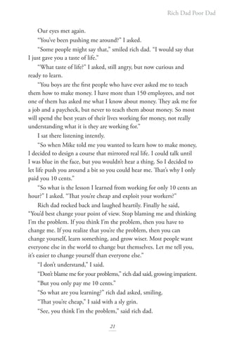 Rich Dad Poor Dad
21
Our eyes met again.
“You’ve been pushing me around?” I asked.
“Some people might say that,” smiled rich dad. “I would say that
I just gave you a taste of life.”
“What taste of life?” I asked, still angry, but now curious and
ready to learn.
“You boys are the first people who have ever asked me to teach
them how to make money. I have more than 150 employees, and not
one of them has asked me what I know about money. They ask me for
a job and a paycheck, but never to teach them about money. So most
will spend the best years of their lives working for money, not really
understanding what it is they are working for.”
I sat there listening intently.
“So when Mike told me you wanted to learn how to make money,
I decided to design a course that mirrored real life. I could talk until
I was blue in the face, but you wouldn’t hear a thing. So I decided to
let life push you around a bit so you could hear me. That’s why I only
paid you 10 cents.”
“So what is the lesson I learned from working for only 10 cents an
hour?” I asked. “That you’re cheap and exploit your workers?”
Rich dad rocked back and laughed heartily. Finally he said,
“You’d best change your point of view. Stop blaming me and thinking
I’m the problem. If you think I’m the problem, then you have to
change me. If you realize that you’re the problem, then you can
change yourself, learn something, and grow wiser. Most people want
everyone else in the world to change but themselves. Let me tell you,
it’s easier to change yourself than everyone else.”
“I don’t understand,” I said.
“Don’t blame me for your problems,” rich dad said, growing impatient.
“But you only pay me 10 cents.”
“So what are you learning?” rich dad asked, smiling.
“That you’re cheap,” I said with a sly grin.
“See, you think I’m the problem,” said rich dad.
 