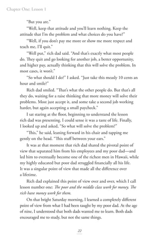 Chapter One: Lesson 1
22
“But you are.”
“Well, keep that attitude and you’ll learn nothing. Keep the
attitude that I’m the problem and what choices do you have?”
“Well, if you don’t pay me more or show me more respect and
teach me, I’ll quit.”
“Well put,” rich dad said. “And that’s exactly what most people
do. They quit and go looking for another job, a better opportunity,
and higher pay, actually thinking that this will solve the problem. In
most cases, it won’t.”
“So what should I do?” I asked. “Just take this measly 10 cents an
hour and smile?”
Rich dad smiled. “That’s what the other people do. But that’s all
they do, waiting for a raise thinking that more money will solve their
problems. Most just accept it, and some take a second job working
harder, but again accepting a small paycheck.”
I sat staring at the floor, beginning to understand the lesson
rich dad was presenting. I could sense it was a taste of life. Finally,
I looked up and asked, “So what will solve the problem?”
“This,” he said, leaning forward in his chair and tapping me
gently on the head. “This stuff between your ears.”
It was at that moment that rich dad shared the pivotal point of
view that separated him from his employees and my poor dad—and
led him to eventually become one of the richest men in Hawaii, while
my highly educated but poor dad struggled financially all his life.
It was a singular point of view that made all the difference over
a lifetime.
Rich dad explained this point of view over and over, which I call
lesson number one: The poor and the middle class work for money. The
rich have money work for them.
On that bright Saturday morning, I learned a completely different
point of view from what I had been taught by my poor dad. At the age
of nine, I understood that both dads wanted me to learn. Both dads
encouraged me to study, but not the same things.
 